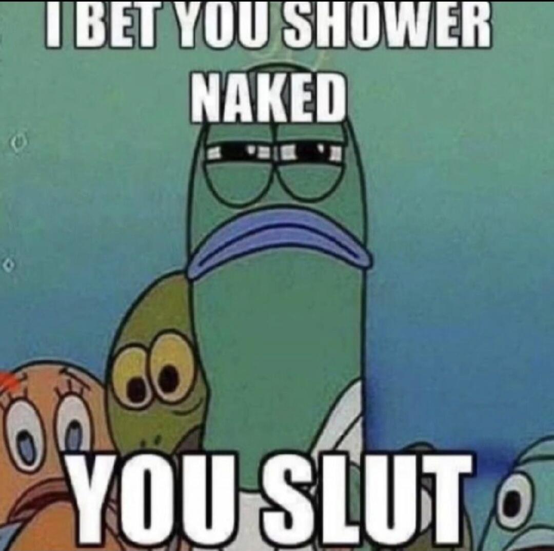 I BET YOU SHOWER NAKED YOU SLUT