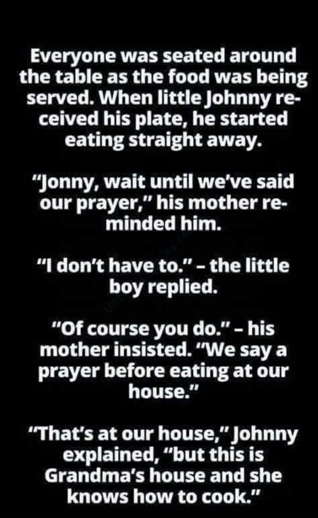 AT ERATVEREE L CLE TG IT T G CRETIEER G TR G T RUTET Ty T served When little Johnny re VL T BTN TR T T eating straight away Jonny wait until weve said our prayer his mother re minded him l dont have to the little boy replied Of course you do his mother insisted We say a prayer before eating at our house Thats at our house Johnny O CIETLTT B TR T AEL GG R ETEEE LR E knows how to cook