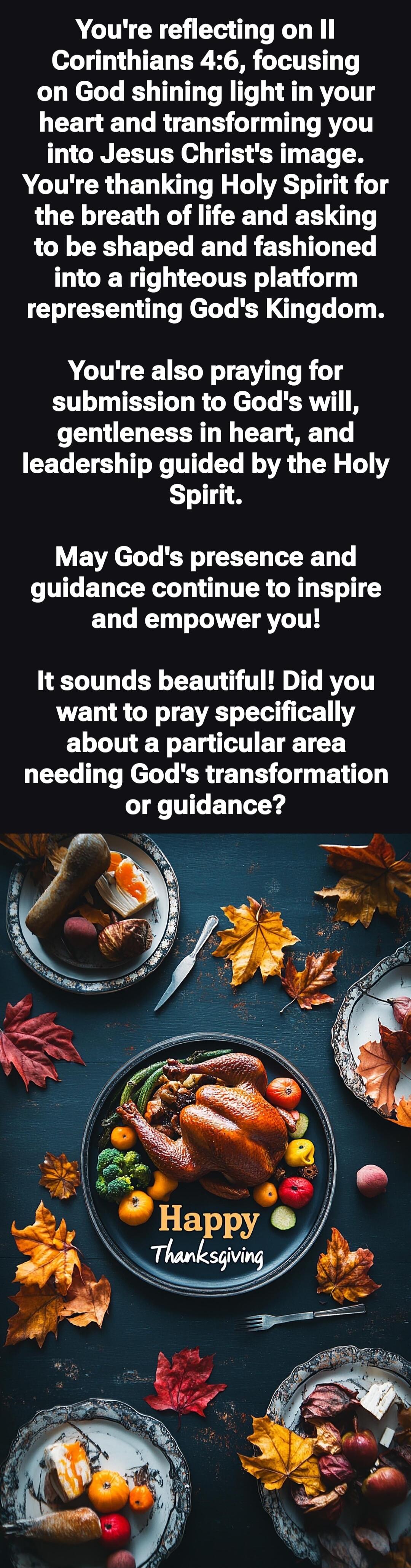 You're reflecting on II Corinthians 4:6, focusing on God shining light in your heart and transforming you into Jesus Christ's image. You're thanking Holy Spirit for the breath of life and asking to be shaped and fashioned into a righteous platform representing God's Kingdom.
You're also praying for submission to God's will, gentleness in heart, and