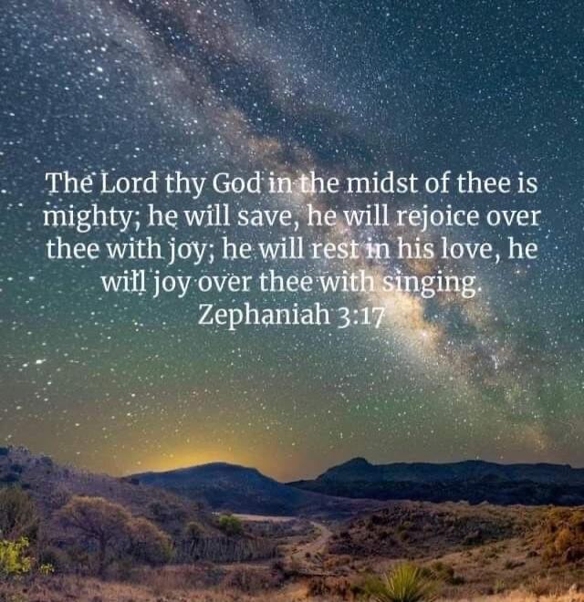 The Lord thy God in the midst of thee is mighty; he will save, he will rejoice over thee with joy; he will rest in his love, he will joy over thee with singing Zephaniah 3:17