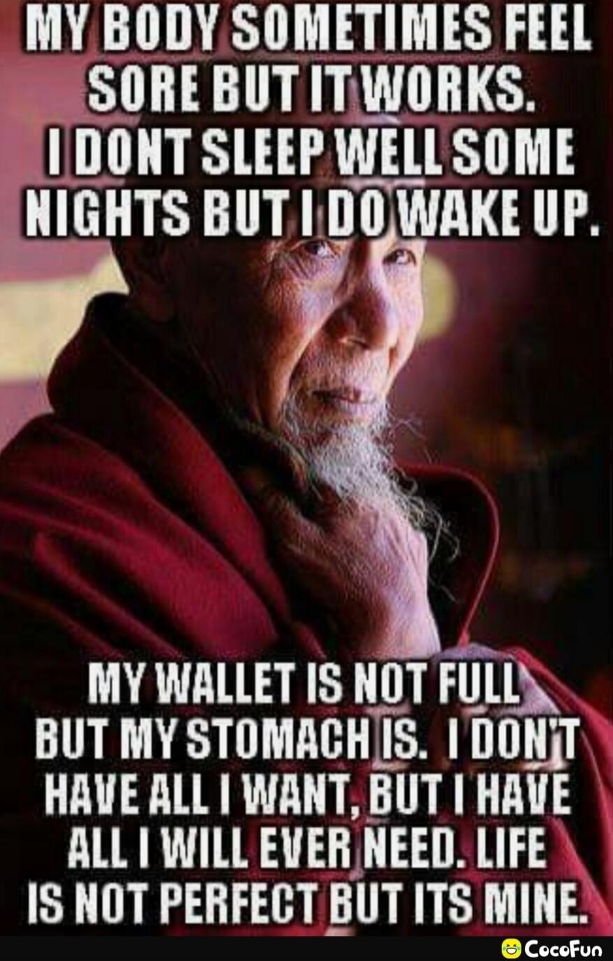 My body sometimes feels sore but it works. I don't sleep well some nights but I do wake up. My wallet is not full but my stomach is. I don't have all I want, but I have all I will ever need. Life is not perfect but it's mine.