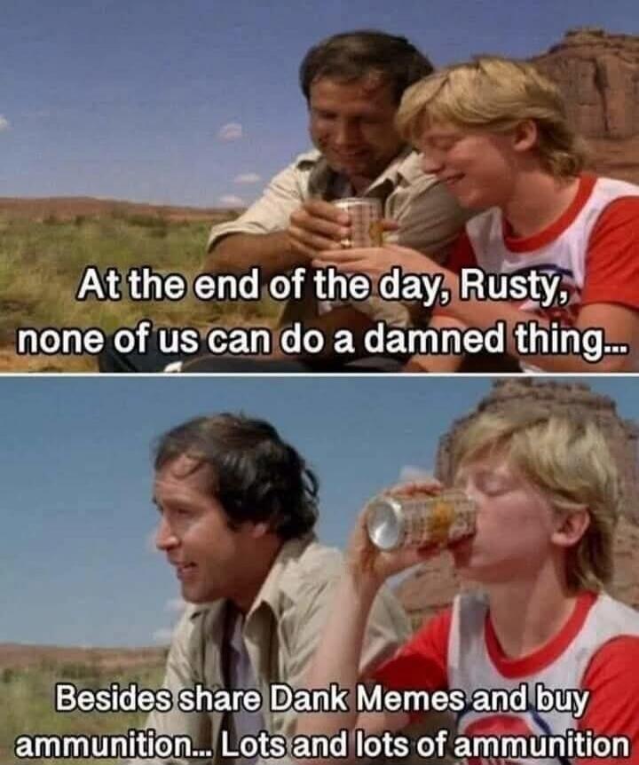 At the end of the day, Rusty, none of us can do a damned thing... Besides share Dank Memes and buy ammunition... Lots and lots of ammunition