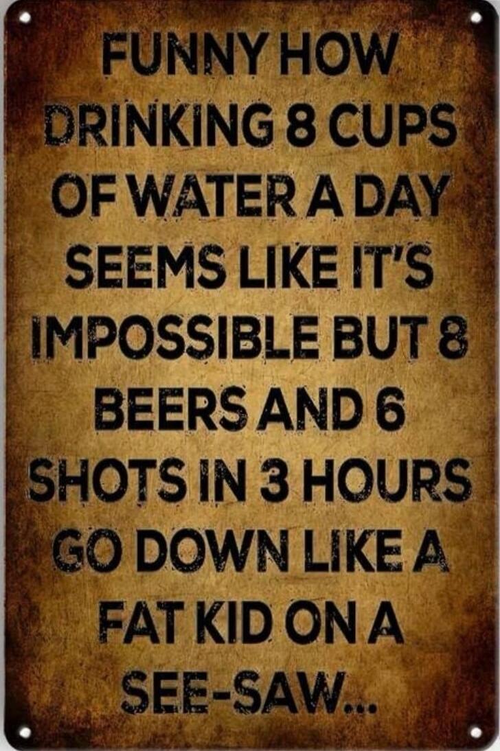FUNNY HOW DRINKING 8 CUPS OF WATER A DAY SEEMS LIKE IT'S IMPOSSIBLE BUT 8 BEERS AND 6 SHOTS IN 3 HOURS GO DOWN LIKE A FAT KID ON A SEE-SAW...