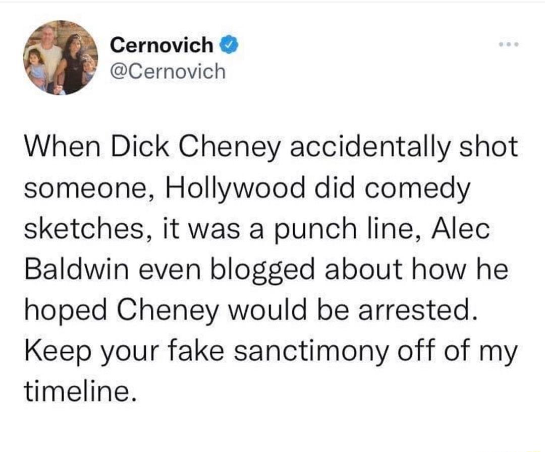 Cernovich Cernovich When Dick Cheney accidentally shot someone Hollywood did comedy sketches it was a punch line Alec Baldwin even blogged about how he hoped Cheney would be arrested Keep your fake sanctimony off of my timeline