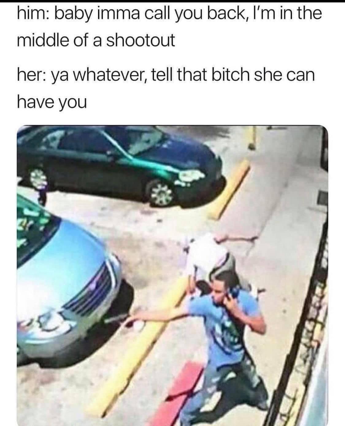 him baby imma call you back Im in the middle of a shootout her ya whatever tell that bitch she can have you