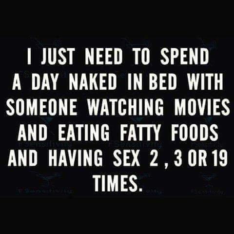 JUST NEED TO SPEND A DAY NAKED IN BED WITH SOMEONE WATCHING MOVIES AND EATING FATTY FOODS AND HAVING SEX 23 0R19 TIMES