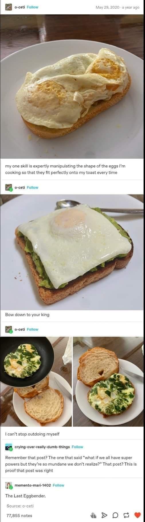 my one skill Is expertly manipulating the shape of the eggs Im cooking so that they fit perfectly onto my toast every time Bow down to your king B ocos oo cant stop outdoing myself crying over really dumb things Follow Remember that post The one that said what if we all have super hat post This is powers but theyre so mundane we dont reali proof that post was right fly memonto mri 1402 Folcn The L