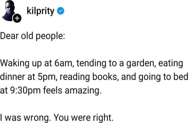 kilprity 30 prity Dear old people Waking up at 6am tending to a garden eating dinner at 5pm reading books and going to bed at 930pm feels amazing was wrong You were right