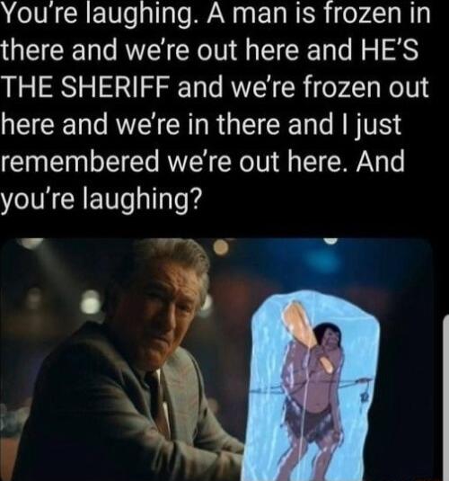 Youre laughing A man is frozen in there and were out here and HES THE SHERIFF and were frozen out N R R RGN RN remembered were out here And youre laughing