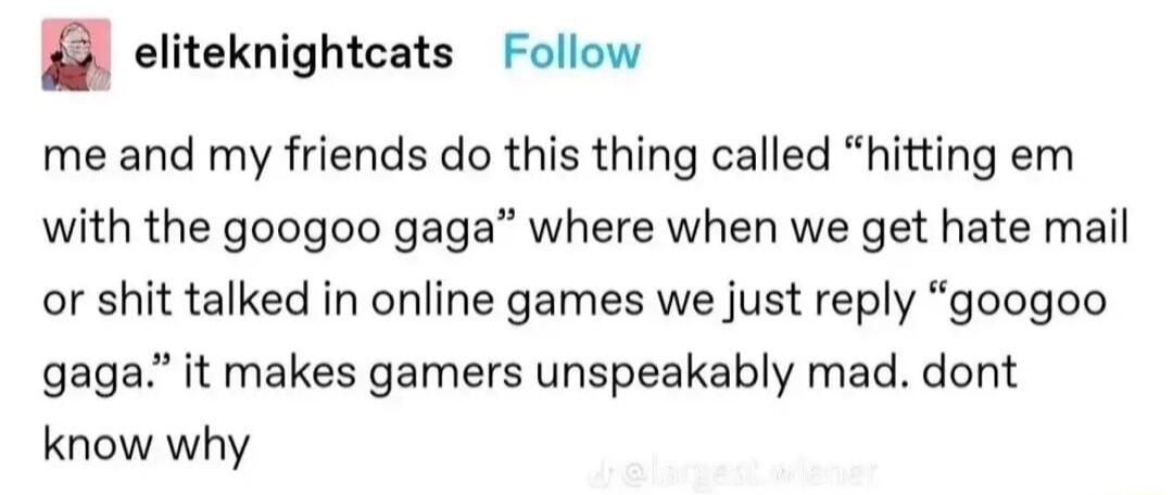 eliteknightcats Follow me and my friends do this thing called hitting em with the googoo gaga where when we get hate mail or shit talked in online games we just reply googoo gaga it makes gamers unspeakably mad dont know why