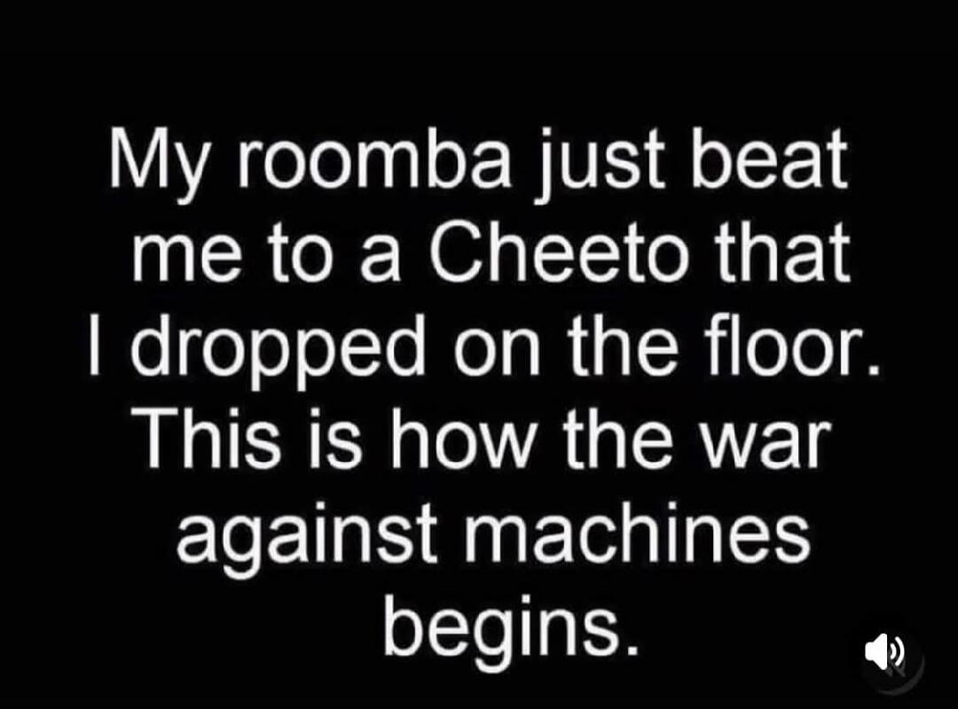 My roomba just beat me to a Cheeto that I dropped on the floor. This is how the war against machines begins.