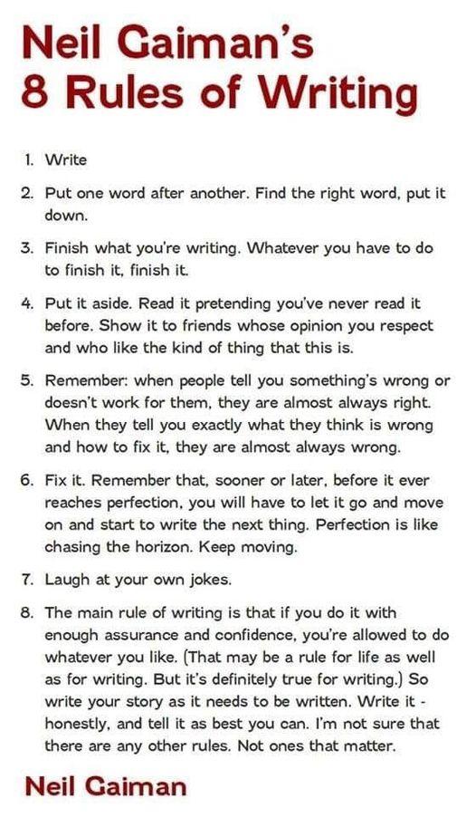 Neil Gaimans 8 Rules of Writing 1 Write 2 Put one word after another Find the right word put it down 3 Finish what youre writing Whatever you have to do to finish it finish it 4 Putit aside Read it pretending youve never read it before Show it to friends whose opinion you respect and who like the kind of thing that thi 5 Remember when people tell you somethings wrong or doesnt work for them they a