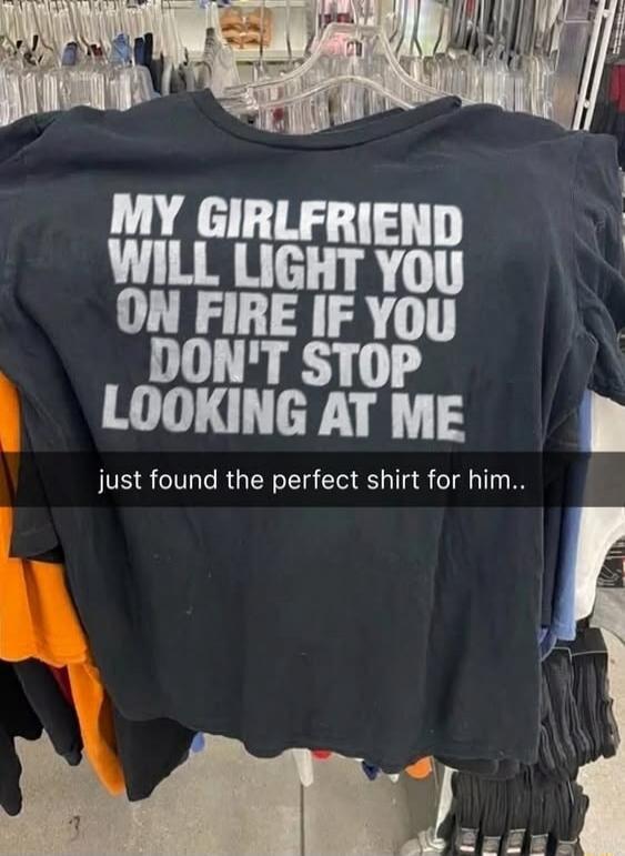 MY GIRLFRIEND WILL LIGHT YOU ON FIRE IF YOU DON'T STOP LOOKING AT ME just found the perfect shirt for him..