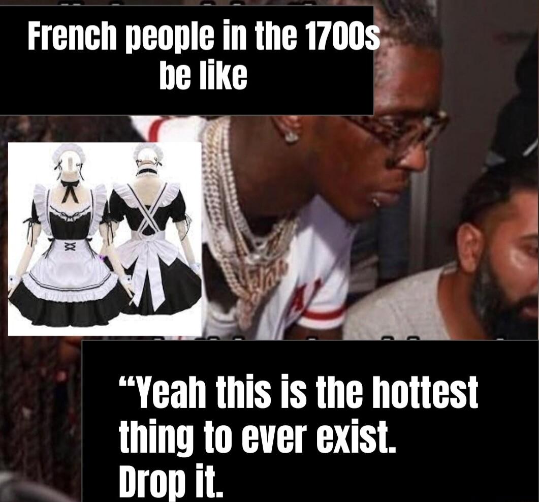 French people in the 1700s be like 3 Yeah this is the hottest thing to ever exist Drop it
