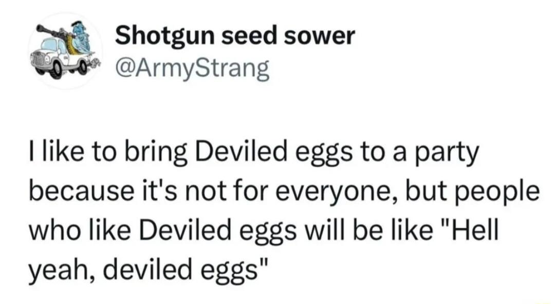 n Shotgun seed sower 9 ArmyStrang like to bring Deviled eggs to a party because its not for everyone but people who like Deviled eggs will be like Hell yeah deviled eggs