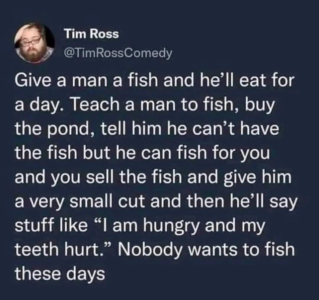 Tim Ross TimRossComedy Give a man a fish and hell eat for a day Teach a man to fish buy the pond tell him he cant have the fish but he can fish for you and you sell the fish and give him a very small cut and then hell say stuff like l am hungry and my teeth hurt Nobody wants to fish LGN RS