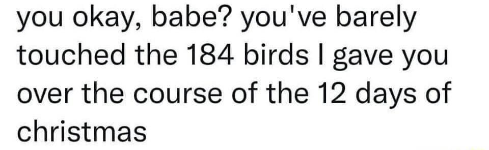 you okay babe youve barely touched the 184 birds gave you over the course of the 12 days of christmas