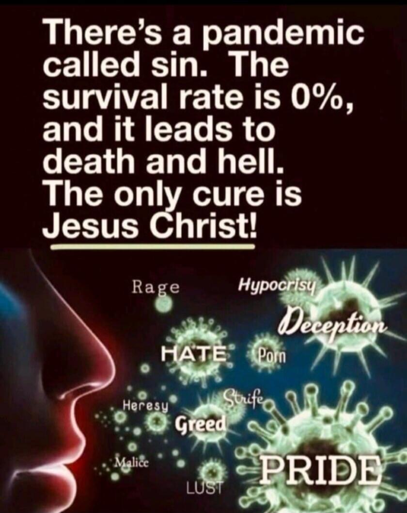 There's a pandemic called sin. The survival rate is 0%, and it leads to death and hell. The only cure is Jesus Christ! Rage, Hypocrisy, Deception, Porn, Heresy, Greed, Lust, Malice, Pride