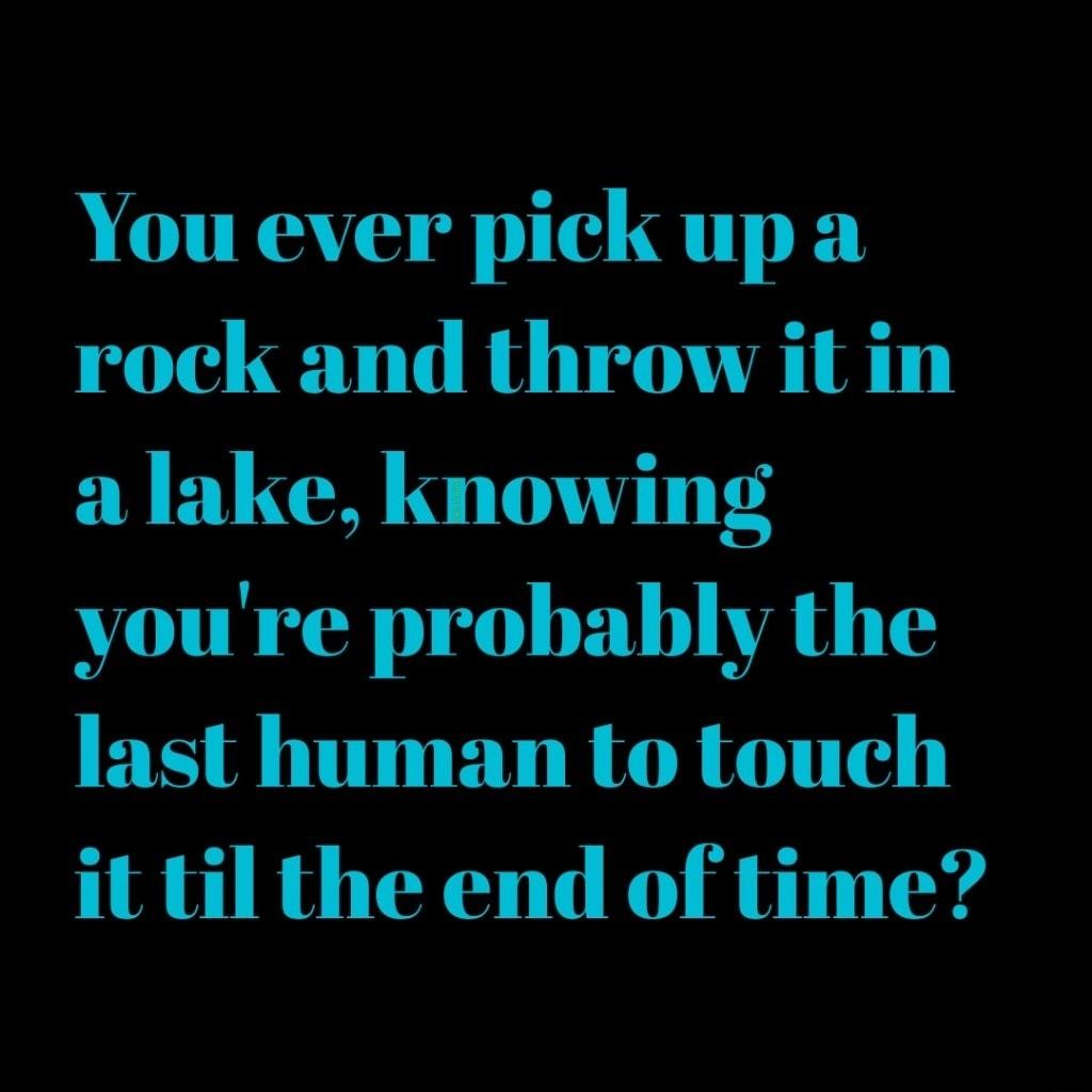 You ever pick up a rock and throw it in a lake knowing vou re probably the last human to touch it til the end of time