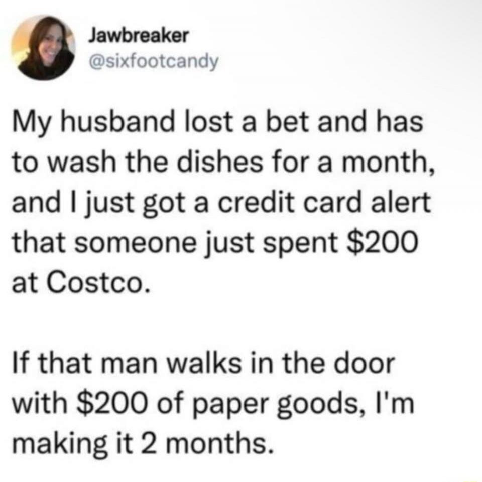 Jawbreaker @sixfootcandy My husband lost a bet and has to wash the dishes for a month, and I just got a credit card alert that someone just spent $200 at Costco. If that man walks in the door with $200 of paper goods, I'm making it 2 months.