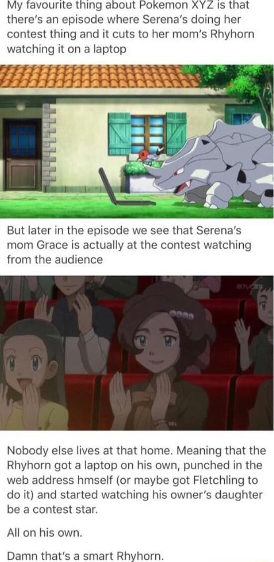 My favourite thing about Pokemon XY Z Is that theres an episode where Serenas doing her contest thing and it cuts to her moms Rhyhorn watching it on a laptop But later in the episode we see that Serenas mom Grace is actually at the contest watching from the audience Nobody else lives at that home Meaning that the Rhyhorn got a laptop on his own punched in the web address hmself or maybe got Fletch