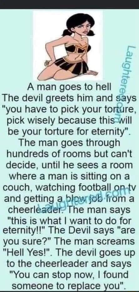 J YBne A man goes to hell B sys The devil greets him and you have to pick your torttire pick wisely because thiswill be your torture for eternity The man goes through hundreds of rooms but cant decide until he sees a room where a man is sitting on a couch watching football v and gettin cheerlman says this is what want to do for eternity The Devil says are you sure The man screams Hell Yes The devi