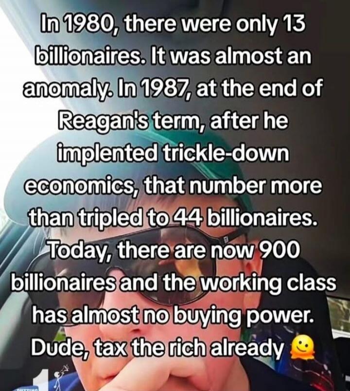 In 1980, there were only 13 billionaires. It was almost an anomaly. In 1987, at the end of Reagan's term, after he implemented trickle-down economics, that number more than tripled to 44 billionaires. Today, there are now 900 billionaires and the working class has almost no buying power. Dude, tax the rich already