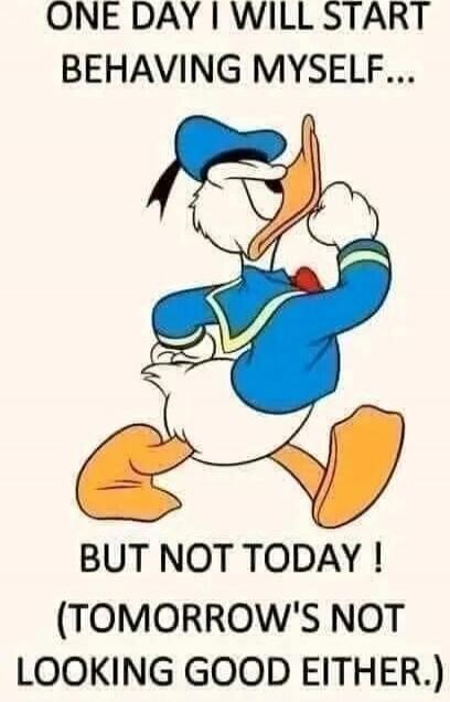ONE DAY I WILL START BEHAVING MYSELF...
BUT NOT TODAY !
(TOMORROW'S NOT LOOKING GOOD EITHER.)