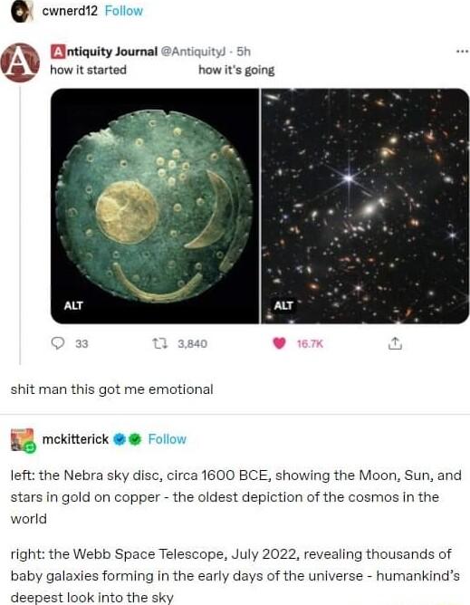 Q cwnerdiz MR Eintiauity Journal rtiauiy VY rowitstarted now s going shit man this got me emotional B8 mekitterick left the Nebra sky disc circa 1600 BCE showing the Moon Sun and stars in gold on copper the oldest depiction of the cosmos in the world right the Webb Space Telescope July 2022 revealing thousands of baby galaxies forming in the early days of the universe humankinds doscast kol hits t