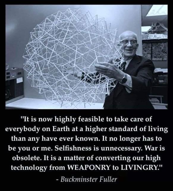 It is now highly feasible to take care of everybody on Earth at a higher standard of living than any have ever known It no longer has to be you or me Selfishness is unnecessary War is obsolete It is a matter of converting our high technology from WEAPONRY to LIVINGRY Buckminster Fuller