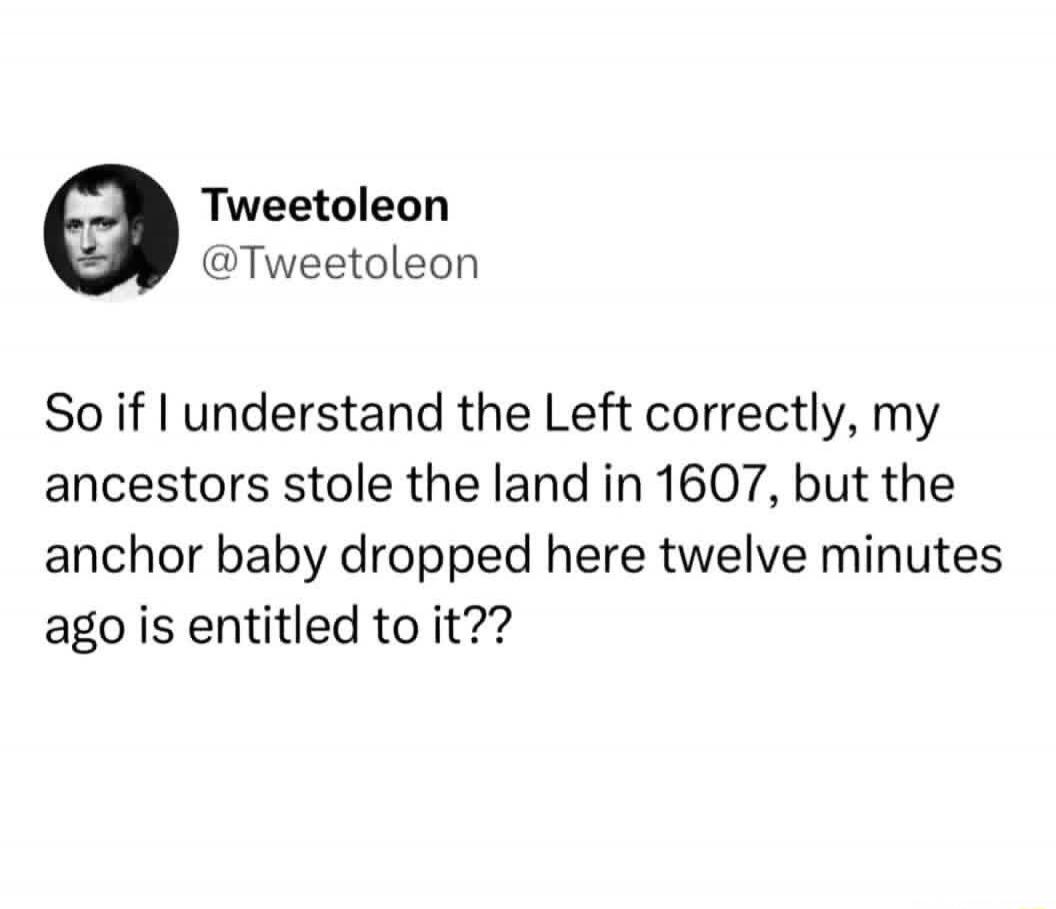 Tweetoleon @Tweetoleon So if I understand the Left correctly, my ancestors stole the land in 1607, but the anchor baby dropped here twelve minutes ago is entitled to it??