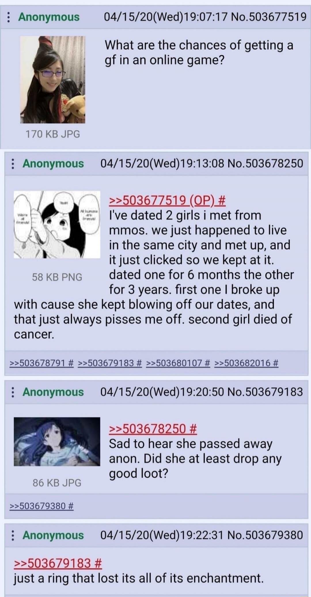 What are the chances of getting a gf in an online game?
I've dated 2 girls I met from MMOs. We just happened to live in the same city and met up, and it just clicked so we kept at it. Dated one for 6 months, the other for 3 years. First one I broke up with because she kept blowing off our dates, and that just always pisses me off. Second girl died 