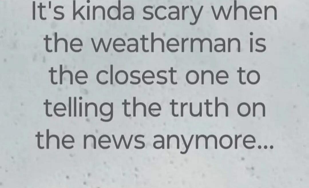 It's kinda scary when the weatherman is the closest one to telling the truth on the news anymore...