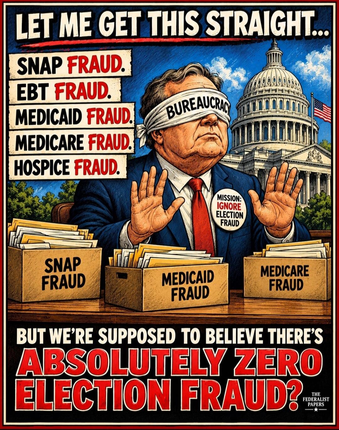 LET ME GET THIS STRAIGHT... SNAP FRAUD. EBT FRAUD. MEDICAID FRAUD. MEDICARE FRAUD. HOSPICE FRAUD. BUREAUCRACY. MISSION: IGNORE ELECTION FRAUD. SNAP FRAUD. MEDICAID FRAUD. MEDICARE FRAUD. BUT WE'RE SUPPOSED TO BELIEVE THERE'S ABSOLUTELY ZERO ELECTION FRAUD? THE FEDERALIST PAPERS