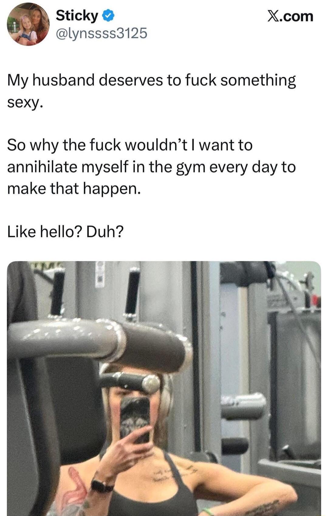 My husband deserves to fuck something sexy.

So why the fuck wouldn't I want to annihilate myself in the gym every day to make that happen.

Like hello? Duh?
