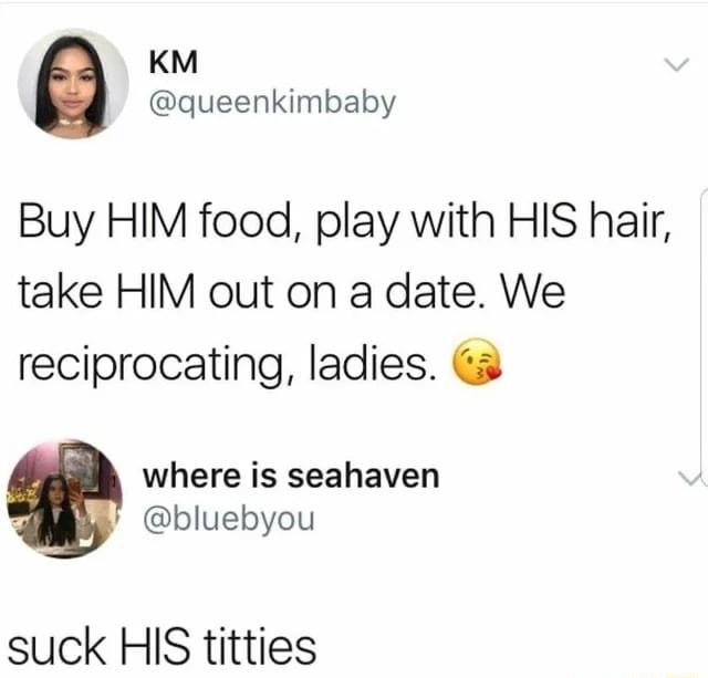 KM queenkimbaby Buy HIM food play with HIS hair take HIM out on a date We reciprocating ladies 3 where is seahaven bluebyou suck HIS titties