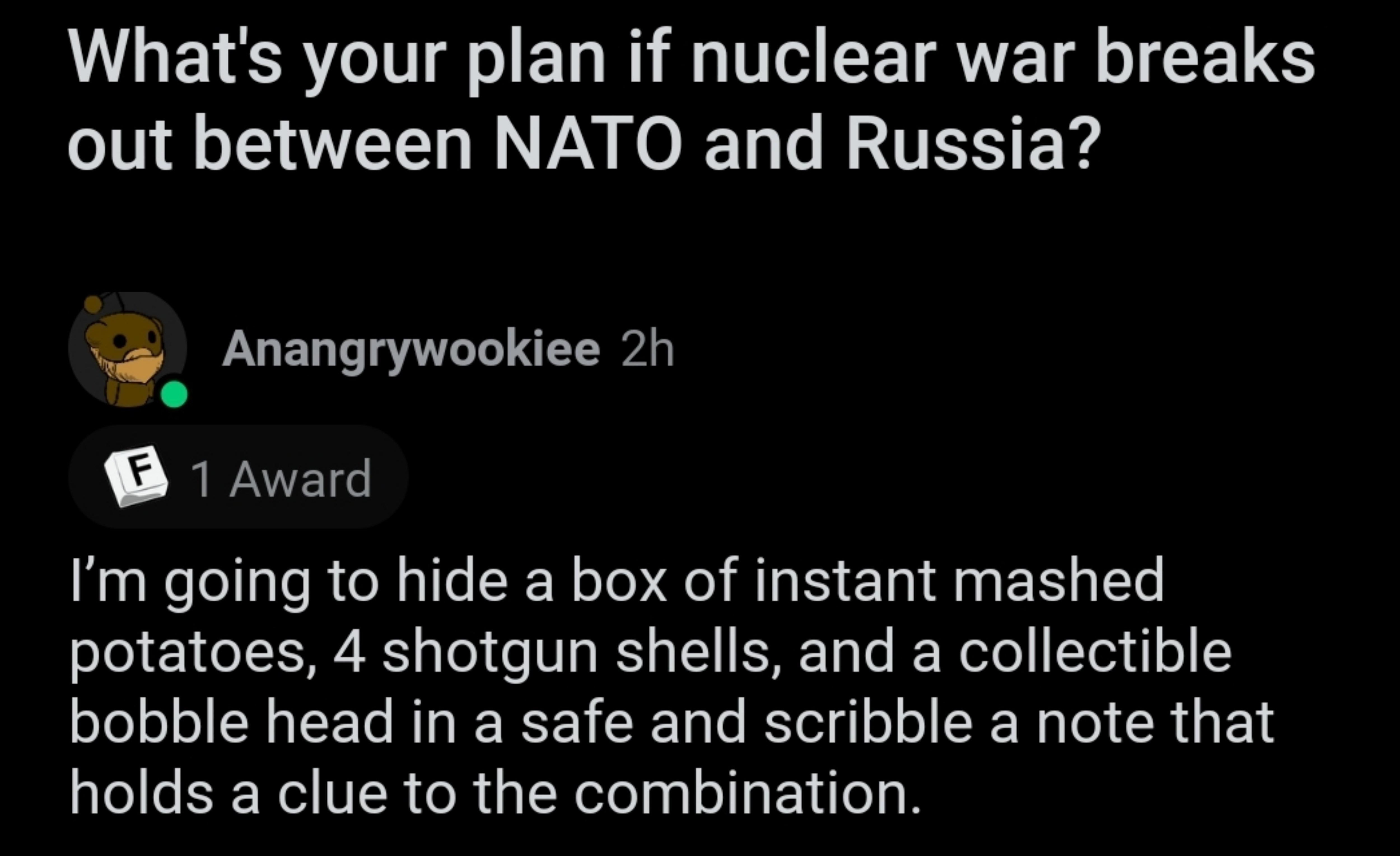 LS GEL LT uFormalAd4125 3h 81 L GETSRCIT o EL N T EETRAVE T CE TS out between NATO and Russia Anangrywookiee 2h 8 1 Award Im going to hide a box of instant mashed potatoes 4 shotgun shells and a collectible bobble head in a safe and scribble a note that holds a clue to the combination Reply 4 388 O