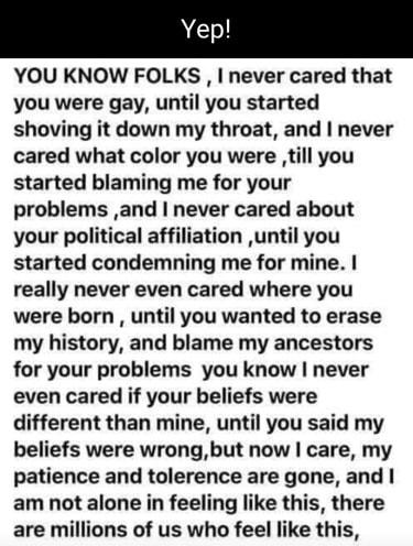 Yep YOU KNOW FOLKS I never cared that you were gay until you started shoving it down my throat and never cared what color you were till you started blaming me for your problems and never cared about your political affiliation until you started condemning me for mine really never even cared where you were born until you wanted to erase my history and blame my ancestors for your problems you know ne