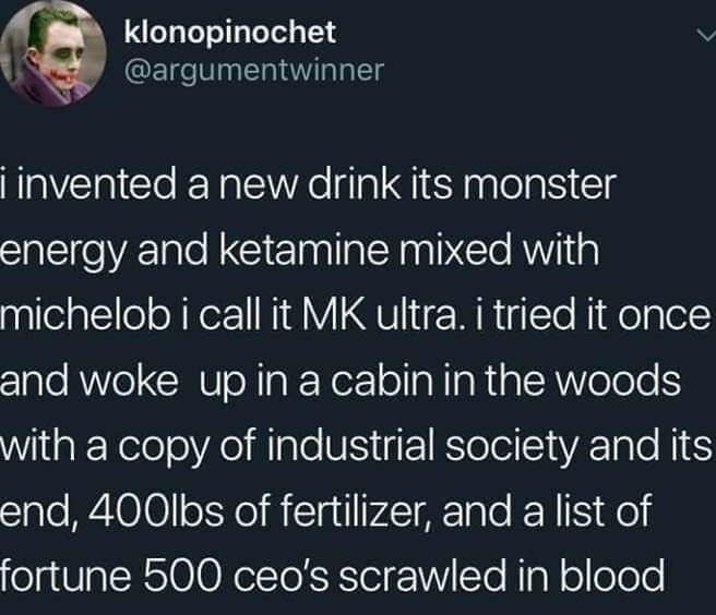 I klonopinochet 5 argumentwinner invented a new drink its monster energy and ketamine mixed with michelob i call it MK ultra i tried it once and woke up in a cabin in the woods WilaE KeleleAolale N EI Rl eIl i end 400Ibs of fertilizer and a list of fortune 500 ceos scrawled in blood 709 AM 103019 Twitter for iPhone 4 Retweets 16 Likes
