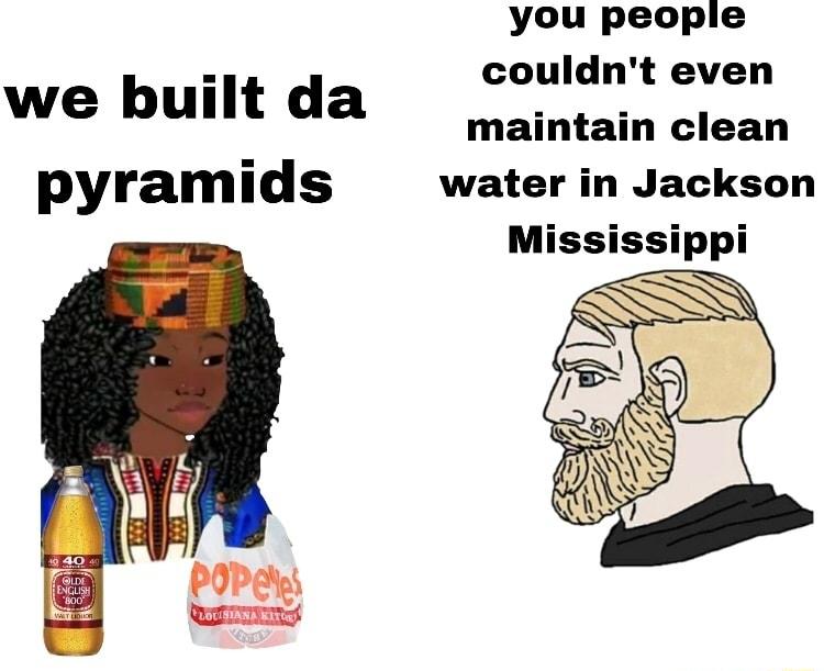 you people couldnt even we built da maintain clean pyramids water in Jackson Mississippi