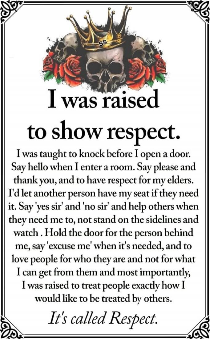 I was raised to show respect. I was taught to knock before I open a door. Say hello when I enter a room. Say please and thank you, and to have respect for my elders. I'd let another person have my seat if they need it. Say 'yes sir' and 'no sir' and help others when they need me to, not stand on the sidelines and watch. Hold the door for the person