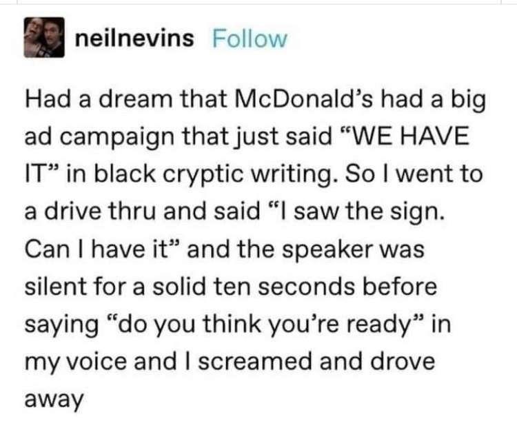 neilnevins Follow Had a dream that McDonalds had a big ad campaign that just said WE HAVE IT in black cryptic writing So went to a drive thru and said l saw the sign Can have it and the speaker was silent for a solid ten seconds before saying do you think youre ready in my voice and screamed and drove away