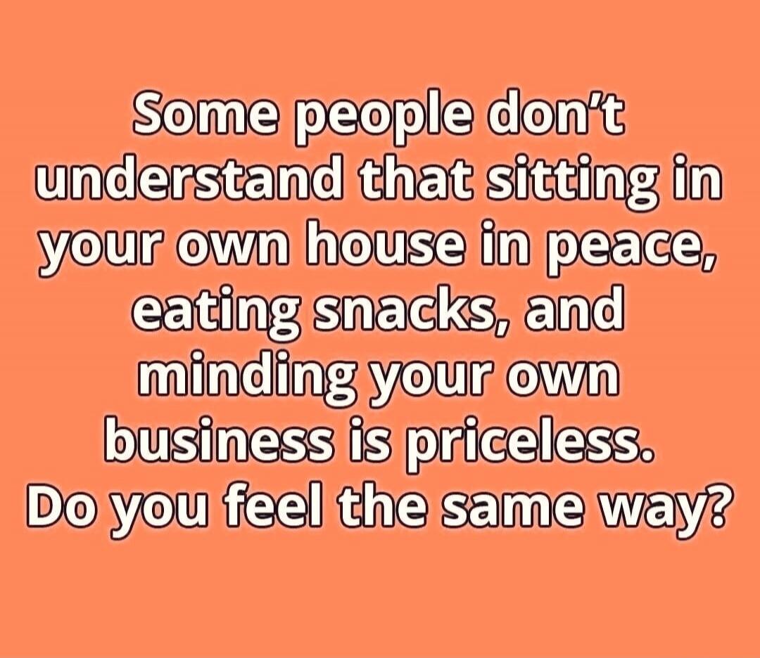 Some people don't understand that sitting in your own house in peace, eating snacks, and minding your own business is priceless. Do you feel the same way?