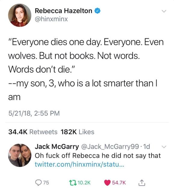 Rebecca Hazelton hinxminx Everyone dies one day Everyone Even wolves But not books Not words Words dont die my son 3 who is a lot smarter than am 52118 255 PM 344K Retweets 182K Likes Jack McGarry Jack_McGarry99 1d Oh fuck off Rebecca he did not say that twittercomhinxminxstatu Q75 13102 547K i