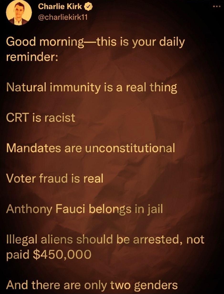 Charlie Kirk charliekirk11 Good morningthis is your daily reminder Natural immunity is a real thing CRT is racist Mandates are unconstitutional Voter fraud is real PaXatd lela VA Tle oT1 oT ER TAN EET llegal aliens should be arrested not paid 450000 And there are only two genders