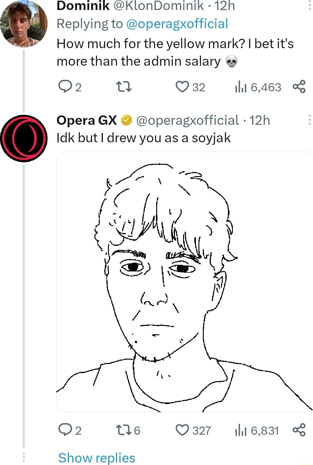 Dominik KlonDominik 12h Replying to operagxofficial How much for the yellow mark bet its more than the admin salary e Q2 u Q32 116463 o8 Opera GX operagxofficial 12h Idk but drew you as a soyjak Q2 s Q327 16831 Show replies