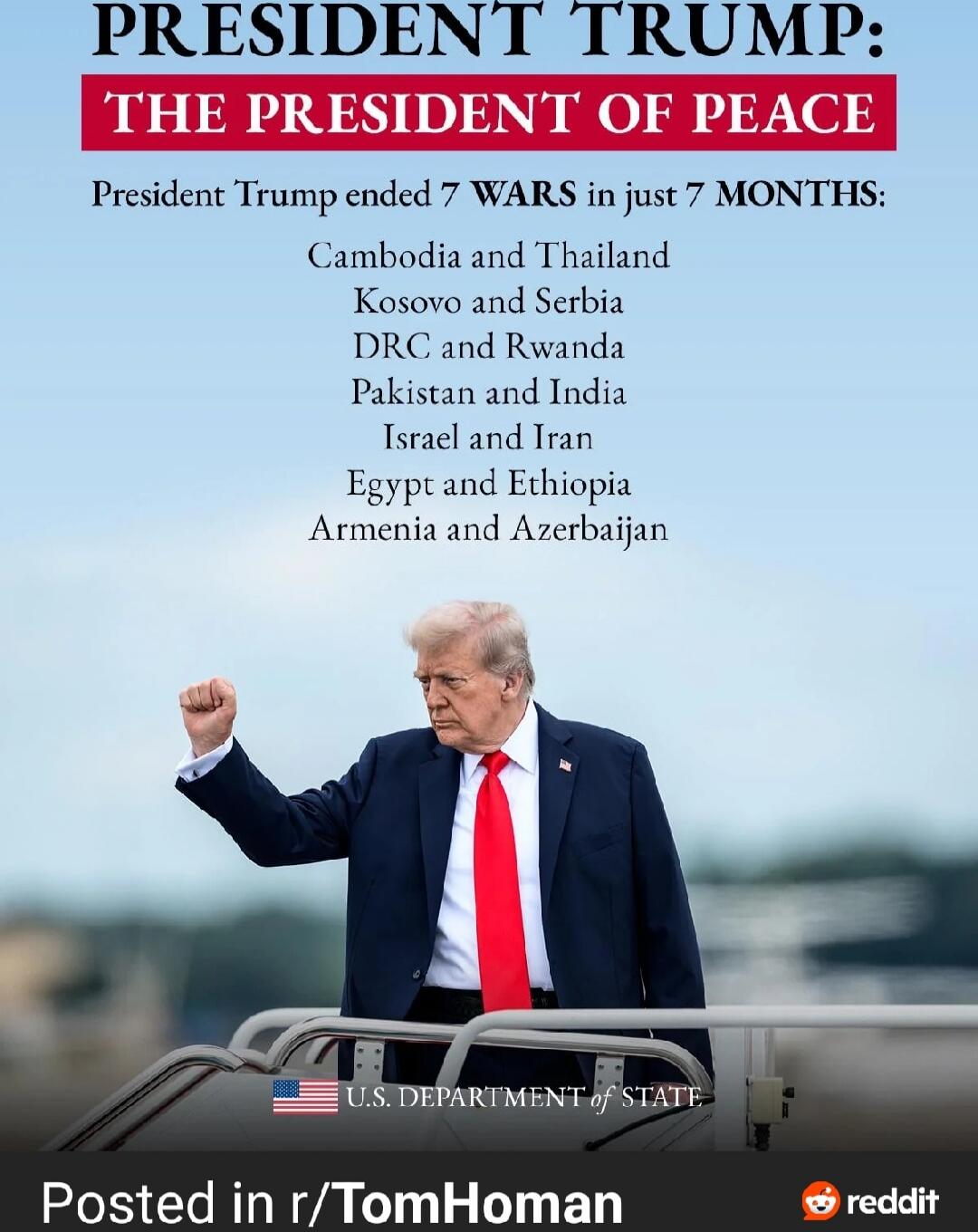 PRESIDENT TRUMP: THE PRESIDENT OF PEACE
President Trump ended 7 WARS in just 7 MONTHS:
Cambodia and Thailand
Kosovo and Serbia
DRC and Rwanda
Pakistan and India
Israel and Iran
Egypt and Ethiopia
Armenia and Azerbaijan

U.S. DEPARTMENT OF STATE

Posted in r/TomHoman
reddit