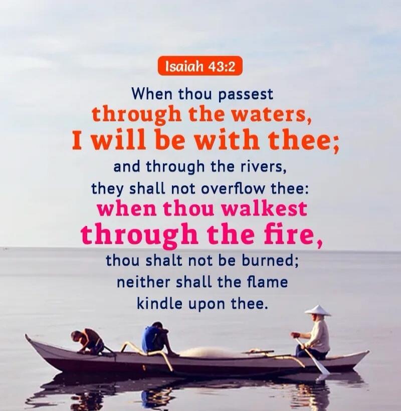 Isaiah 43:2 When thou passest through the waters, I will be with thee; and through the rivers, they shall not overflow thee: when thou walkest through the fire, thou shalt not be burned; neither shall the flame kindle upon thee.