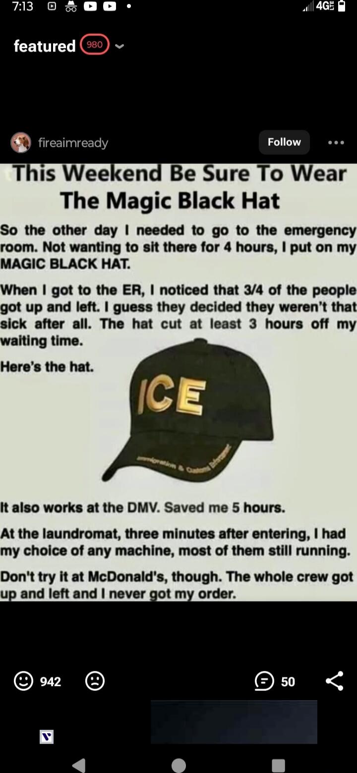 This Weekend Be Sure To Wear The Magic Black Hat

So the other day I needed to go to the emergency room. Not wanting to sit there for 4 hours, I put on my MAGIC BLACK HAT.

When I got to the ER, I noticed that 3/4 of the people got up and left. I guess they decided they weren't that sick after all. The hat cut at least 3 hours off my waiting time.

