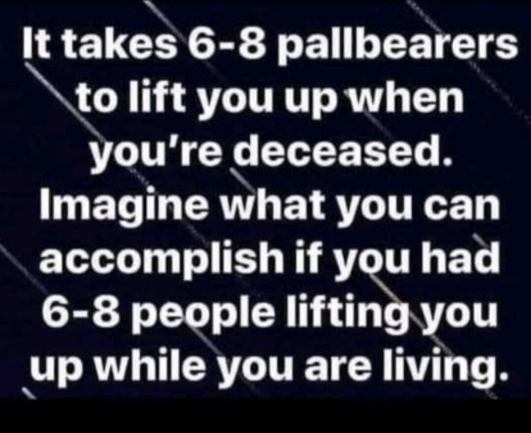 It takes 6 8 pallbearers go 13 T ITRTTS RNV TT youre deceased ET T RN EYRTLITRET accomplish if you had 6 8 people liftingyou up while you are living